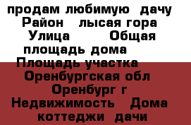 продам любимую  дачу › Район ­ лысая гора › Улица ­ 18 › Общая площадь дома ­ 70 › Площадь участка ­ 7 - Оренбургская обл., Оренбург г. Недвижимость » Дома, коттеджи, дачи продажа   . Оренбургская обл.,Оренбург г.